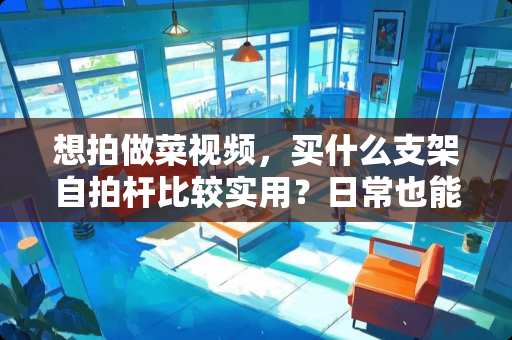 想拍做菜视频，买什么支架自拍杆比较实用？日常也能用的有没有推荐 录制小视频和西瓜视频时用什么样的手机架比较好