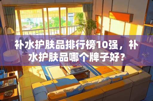 补水护肤品排行榜10强，补水护肤品哪个牌子好？