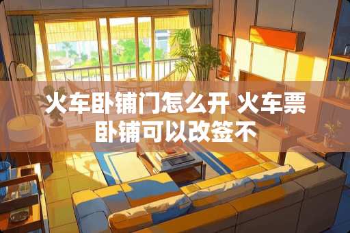 火车卧铺门怎么开 火车票卧铺可以改签不