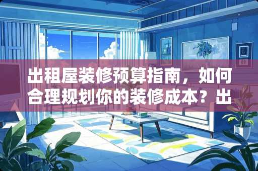 出租屋装修预算指南，如何合理规划你的装修成本？出租屋装修要多少钱
