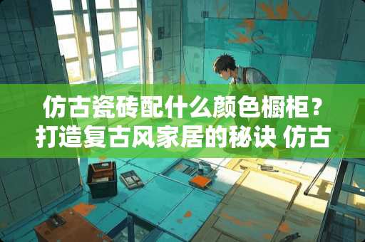 仿古瓷砖配什么颜色橱柜？打造复古风家居的秘诀 仿古瓷砖配什么颜色橱柜