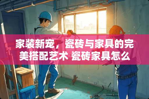 家装新宠，瓷砖与家具的完美搭配艺术 瓷砖家具怎么铺