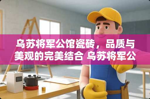 乌苏将军公馆瓷砖，品质与美观的完美结合 乌苏将军公馆瓷砖怎么样