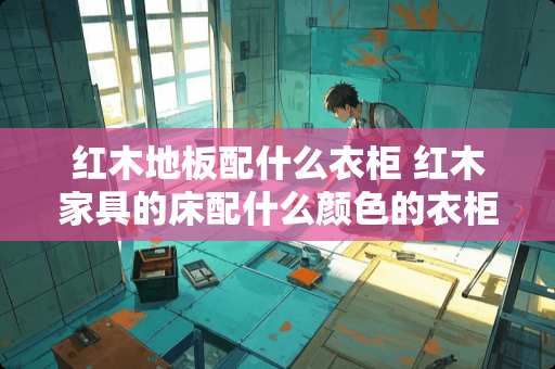 红木地板配什么衣柜 红木家具的床配什么颜色的衣柜
