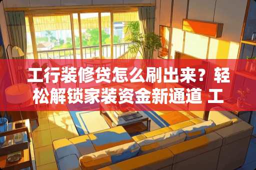 工行装修贷怎么刷出来？轻松解锁家装资金新通道 工行装修贷怎么刷出来