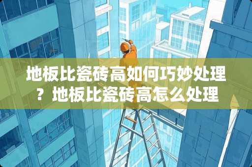 地板比瓷砖高如何巧妙处理？地板比瓷砖高怎么处理