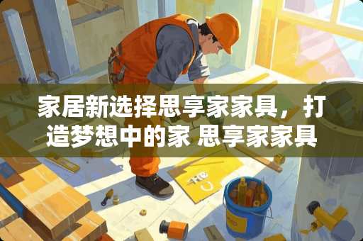 家居新选择思享家家具，打造梦想中的家 思享家家具怎么样