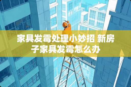 家具发霉处理小妙招 新房子家具发霉怎么办