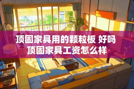 顶固家具用的颗粒板 好吗 顶固家具工资怎么样