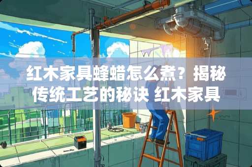 红木家具蜂蜡怎么煮？揭秘传统工艺的秘诀 红木家具蜂蜡怎么煮