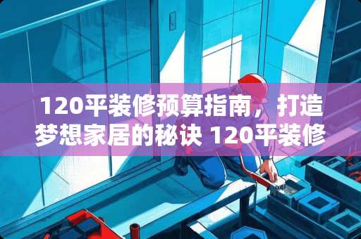 120平装修预算指南，打造梦想家居的秘诀 120平装修多少钱