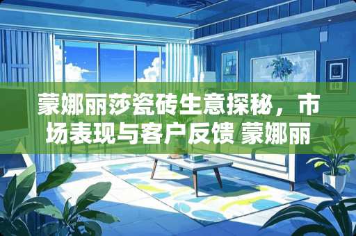 蒙娜丽莎瓷砖生意探秘，市场表现与客户反馈 蒙娜丽莎瓷砖生意怎么样