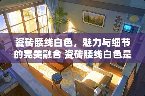 瓷砖腰线白色，魅力与细节的完美融合 瓷砖腰线白色是什么