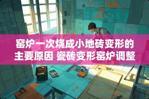 窑炉一次烧成小地砖变形的主要原因 瓷砖变形窑炉调整方法