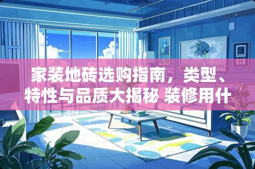 家装地砖选购指南，类型、特性与品质大揭秘 装修用什么样的地砖