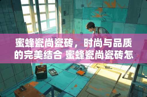 蜜蜂瓷尚瓷砖，时尚与品质的完美结合 蜜蜂瓷尚瓷砖怎么样