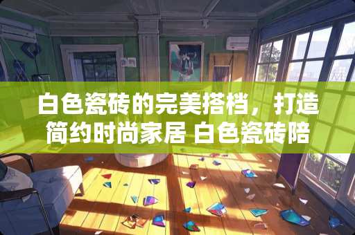 白色瓷砖的完美搭档，打造简约时尚家居 白色瓷砖陪什么