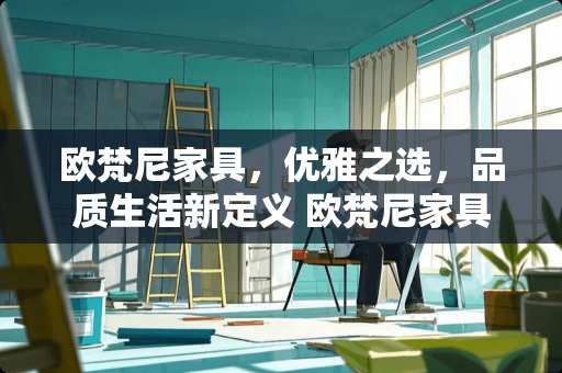 欧梵尼家具，优雅之选，品质生活新定义 欧梵尼家具怎么样