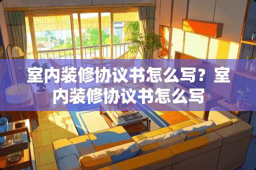 室内装修协议书怎么写？室内装修协议书怎么写