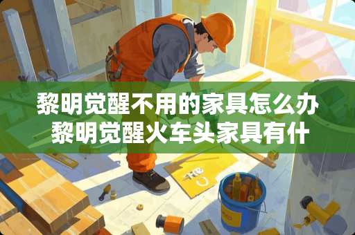 黎明觉醒不用的家具怎么办 黎明觉醒火车头家具有什么用