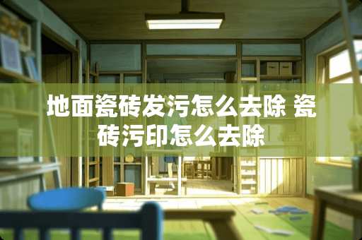 地面瓷砖发污怎么去除 瓷砖污印怎么去除