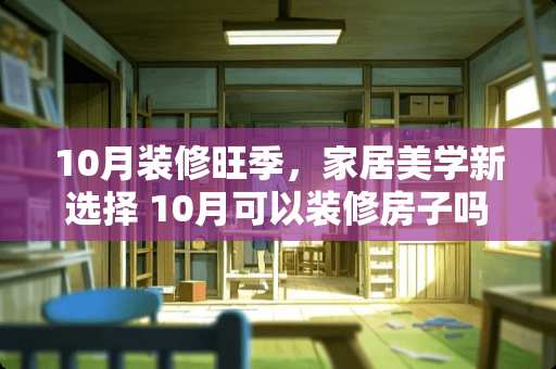 10月装修旺季，家居美学新选择 10月可以装修房子吗