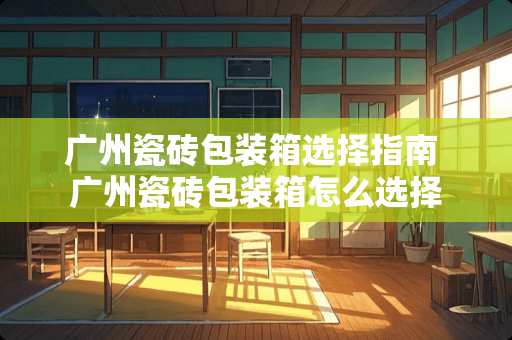 广州瓷砖包装箱选择指南 广州瓷砖包装箱怎么选择