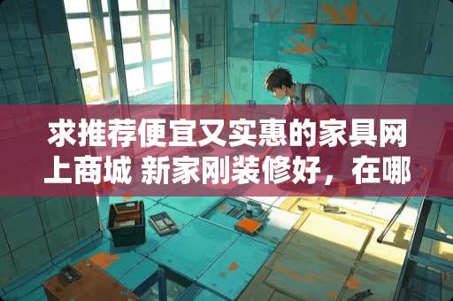 求推荐便宜又实惠的家具网上商城 新家刚装修好，在哪买家具又便宜又好呢