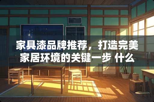 家具漆品牌推荐，打造完美家居环境的关键一步 什么牌子家具漆好