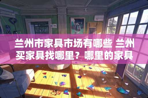 兰州市家具市场有哪些 兰州买家具找哪里？哪里的家具质量性价比都好点