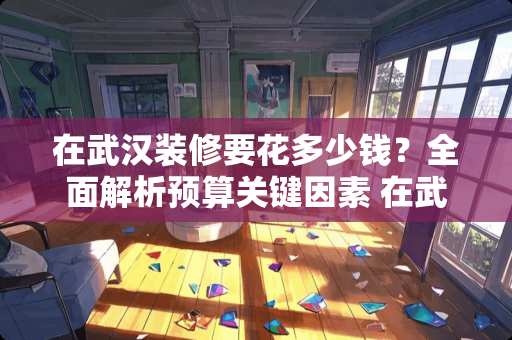 在武汉装修要花多少钱？全面解析预算关键因素 在武汉装修要花多少钱