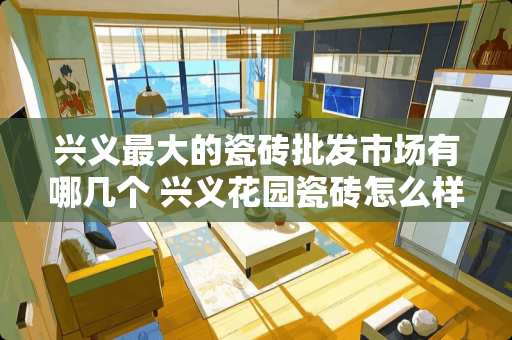 兴义最大的瓷砖批发市场有哪几个 兴义花园瓷砖怎么样