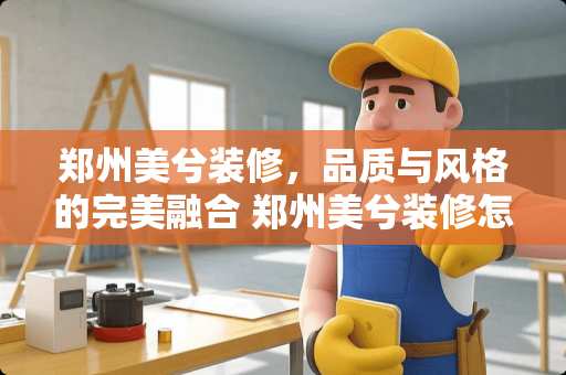 郑州美兮装修，品质与风格的完美融合 郑州美兮装修怎么样