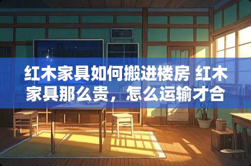 红木家具如何搬进楼房 红木家具那么贵，怎么运输才合理，网购红木家具怎样最靠谱