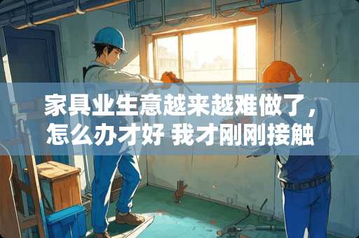 家具业生意越来越难做了，怎么办才好 我才刚刚接触家具行业，作为一名销售人员我应该怎么做呢