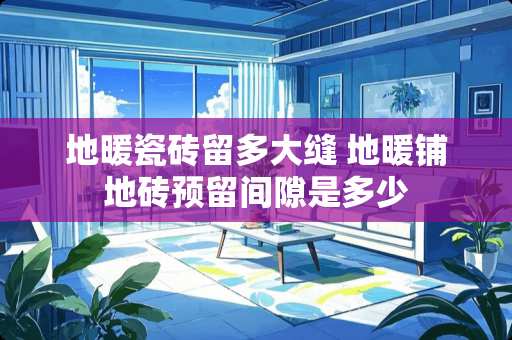 地暖瓷砖留多大缝 地暖铺地砖预留间隙是多少