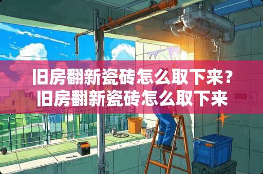 旧房翻新瓷砖怎么取下来？旧房翻新瓷砖怎么取下来