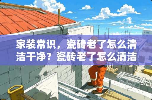 家装常识，瓷砖老了怎么清洁干净？瓷砖老了怎么清洁干净