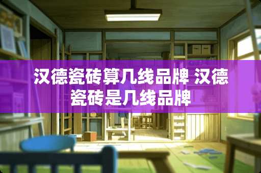 汉德瓷砖算几线品牌 汉德瓷砖是几线品牌