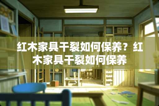 红木家具干裂如何保养？红木家具干裂如何保养