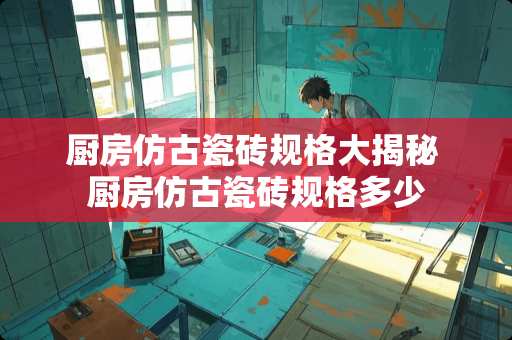 厨房仿古瓷砖规格大揭秘 厨房仿古瓷砖规格多少