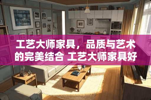 工艺大师家具，品质与艺术的完美结合 工艺大师家具好吗