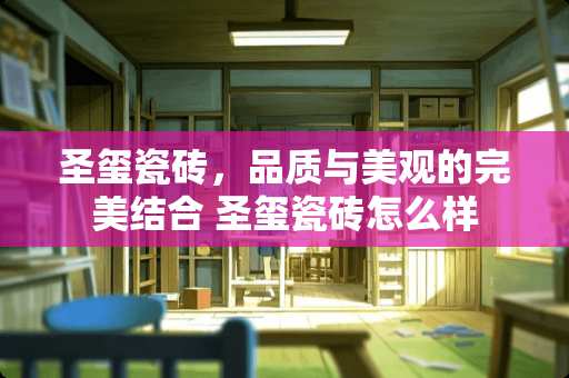 圣玺瓷砖，品质与美观的完美结合 圣玺瓷砖怎么样