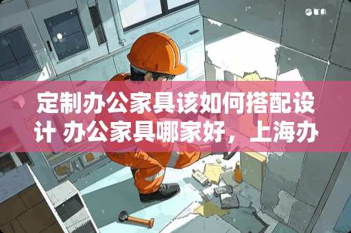 定制办公家具该如何搭配设计 办公家具哪家好，上海办公家具如何定制