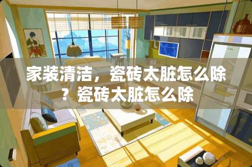 家装清洁，瓷砖太脏怎么除？瓷砖太脏怎么除