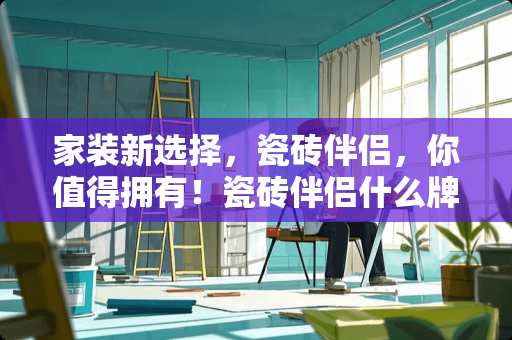 家装新选择，瓷砖伴侣，你值得拥有！瓷砖伴侣什么牌子好