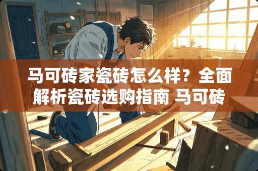 马可砖家瓷砖怎么样？全面解析瓷砖选购指南 马可砖家瓷砖怎么样