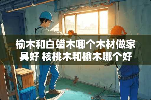 榆木和白蜡木哪个木材做家具好 核桃木和榆木哪个好