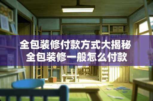 全包装修付款方式大揭秘 全包装修一般怎么付款