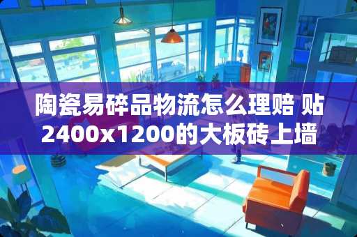 陶瓷易碎品物流怎么理赔 贴2400x1200的大板砖上墙用雨虹瓷砖胶什么型号最保险